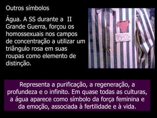 Outros símbolos

Água. A SS durante a II
Grande Guerra, forçou os
homossexuais nos campos
de concentração a utilizar um
triângulo rosa em suas
roupas como elemento de
distinção.
Representa a purificação, a regeneração, a
profundeza e o infinito. Em quase todas as culturas,
a água aparece como símbolo da força feminina e
da emoção, associada à fertilidade e à vida.

 