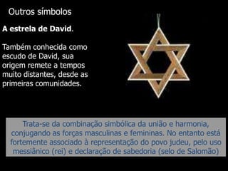 Outros símbolos
A estrela de David.
Também conhecida como
escudo de David, sua
origem remete a tempos
muito distantes, desde as
primeiras comunidades.

Trata-se da combinação simbólica da união e harmonia,
conjugando as forças masculinas e femininas. No entanto está
fortemente associado à representação do povo judeu, pelo uso
messiânico (rei) e declaração de sabedoria (selo de Salomão)

 
