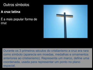Outros símbolos
A cruz latina
É a mais popular forma de
cruz

Durante os 3 primeiros séculos do cristianismo a cruz era rara
como símbolo (aparecia em moedas, medalhas e ornamentos
anteriores ao cristianismo). Representa um marco, define uma
coordenada, usada para representar um ponto no plano
espacial.

 