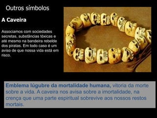 Outros símbolos
A Caveira
Associamos com sociedades
secretas, substâncias tóxicas e
até mesmo na bandeira rebelde
dos piratas. Em todo caso é um
aviso de que nossa vida está em
risco.

Emblema lúgubre da mortalidade humana, vitoria da morte
sobre a vida. A caveira nos avisa sobre a imortalidade, na
crença que uma parte espiritual sobrevive aos nossos restos
mortais.

 