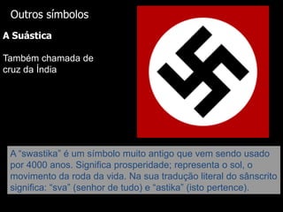 Outros símbolos
A Suástica
Também chamada de
cruz da Índia

A “swastika” é um símbolo muito antigo que vem sendo usado
por 4000 anos. Significa prosperidade; representa o sol, o
movimento da roda da vida. Na sua tradução literal do sânscrito
significa: “sva” (senhor de tudo) e “astika” (isto pertence).

 