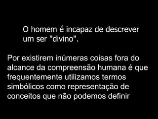O homem é incapaz de descrever
um ser "divino".

Por existirem inúmeras coisas fora do
alcance da compreensão humana é que
frequentemente utilizamos termos
simbólicos como representação de
conceitos que não podemos definir

 
