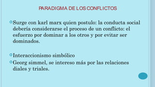 PARADIGMA DE LOSCONFLICTOS
Surge con karl marx quien postulo: la conducta social
debería considerarse el proceso de un conflicto: el
esfuerzo por dominar a los otros y por evitar ser
dominados.
Interaccionismo simbólico
Georg simmel, se intereso más por las relaciones
diales y triales.
 