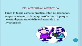 DE LA TEORÍA A LA PRACTICA.
Tanto la teoría como la practica están relacionadas,
ya que es necesario la comprensión teórica porque
de esta dependerá el éxito o fracaso de una
investigación
 
