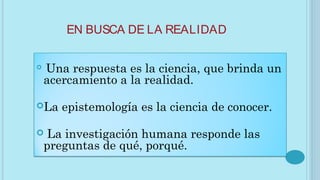 EN BUSCA DE LA REALIDAD
 Una respuesta es la ciencia, que brinda un
acercamiento a la realidad.
La epistemología es la ciencia de conocer.
 La investigación humana responde las
preguntas de qué, porqué.
 