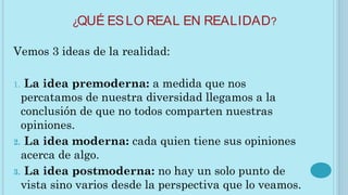 ¿QUÉ ESLO REAL EN REALIDAD?
Vemos 3 ideas de la realidad:
1. La idea premoderna: a medida que nos
percatamos de nuestra diversidad llegamos a la
conclusión de que no todos comparten nuestras
opiniones.
2. La idea moderna: cada quien tiene sus opiniones
acerca de algo.
3. La idea postmoderna: no hay un solo punto de
vista sino varios desde la perspectiva que lo veamos.
 