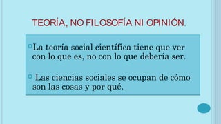 TEORÍA, NO FILOSOFÍA NI OPINIÓN.
La teoría social científica tiene que ver
con lo que es, no con lo que debería ser.
 Las ciencias sociales se ocupan de cómo
son las cosas y por qué.
La teoría social científica tiene que ver
con lo que es, no con lo que debería ser.
 Las ciencias sociales se ocupan de cómo
son las cosas y por qué.
 