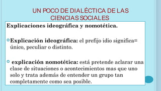 UN POCO DE DIALÉCTICA DE LAS
CIENCIASSOCIALES
Explicaciones ideográfica y nomotética.
Explicación ideográfica: el prefijo idio significa=
único, peculiar o distinto.
 explicación nomotética: está pretende aclarar una
clase de situaciones o acontecimientos mas que uno
solo y trata además de entender un grupo tan
completamente como sea posible.
 