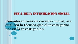 ETICA DELA INVESTIGACION SOCIAL
Consideraciones de carácter moral, sea
cual sea la técnica que el investigador
use en la investigación.
 