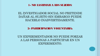 1- NO LASTIMARA LOS SUJETOS:
EL INVESTIGADOR SOCIAL NO PRETENDE
DAÑAR AL SUJETO SIN EMBARGO PUEDE
HACERLO INADVERTIDAMENTE.
2- PARTICIPACION VOLUNTARIA:
UN EXPERIMENTADOR NO PUEDE FORZAR
A LAS PERSONAS A PARTICIPAR EN UN
EXPERIMENTO.
 