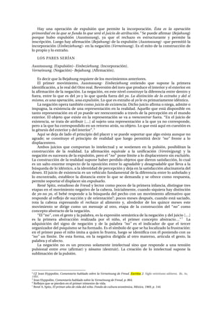 e~ó= ìå~= çéÉê~Åáµå= ÇÉ= Éñéìäëáµå= èìÉ= éÉêãáíÉ= ä~= áåÅçêéçê~ÅáµåK= Ésta es la operación
primordial en la que se funda lo que será el juicio de atribuciónK4
=pÉ=éìÉÇÉ=~Ñáêã~ê=EBejahungF=
éçêèìÉ= ÜìÄç= Éñéìäëáµå= EAusstossungFI= ó~= èìÉ= Éä= êÉÅÜ~òç= Éë= ÉëíêìÅíìê~åíÉ= ó= éÉêãáíÉ= ä~=
áåëÅêáéÅáµåK=iìÉÖç=Ü~ó=~Ñáêã~Åáµå=EBejahung) ÇÉ=ä~=Éñéìäëáµå=EAusstossung) -èìÉ=éÉêãáíáµ=ä~=
áåÅçêéçê~Åáµå=EEinbeziehung)- Éå=ä~=åÉÖ~Åáµå=EVerneinung)K=bë=Éä=ãáíç=ÇÉ=ä~=ÅçåëíêìÅÅáµå=ÇÉ=
äç=éêçéáç=ó=äç=Éñíê~¥çK==
ilp=m^Rbp=pbRÍ^k==
AusstossungK=EbñéìäëáµåFJ=EinbeziehungK=EfåÅçêéçê~ÅáµåFK==
VerneinungK=EkÉÖ~ÅáµåFJ=BejahungK=E^Ñáêã~ÅáµåFK=
=
bë=ÇÉÅáê=èìÉ=ä~=_Éà~ÜìåÖ=êÉèìáÉêÉ=ÇÉ=äçë=ãçîáãáÉåíçë=~åíÉêáçêÉëK==
bä= éêáãÉê= ãçîáãáÉåíçI= AusstossungJ Einbeziehung= ÉåíáÉåÇç= èìÉ= ëìéçåÉ= ä~= éêáãÉê~=
áÇÉåíáÑáÅ~ÅáµåI=~=äç=êÉ~ä=ÇÉä=líêç=êÉ~äK=RÉîÉêëáµå=ÇÉä=íçêç=èìÉ=éêçÇìÅÉ=Éä=áåíÉêáçê=ó=Éä=ÉñíÉêáçê=Éå=
ä~=~Ñáêã~Åáµå=ÇÉ=ä~=åÉÖ~ÅáµåK=i~=åÉÖ~ÅáµåI=Éå=ÉëíÉ=åáîÉä=ÅçåëíêìóÉ=ä~=ÇáÑÉêÉåÅá~=ÉåíêÉ=ÇÉåíêç=ó=
ÑìÉê~I=ÉåíêÉ=äç=èìÉ=Éë=ÇÉä=yo=ó=äç=èìÉ=èìÉÇ~=ÑìÉê~=ÇÉä=yo.=La distinción de lo extraño y del sí
mismo, es una operación, una expulsión. iç=èìÉ=Éë=Éñíê~¥ç=~ä=yo=äÉ=Éë=éêáã~êá~ãÉåíÉ=áÇ¨åíáÅçK=
i~=åÉÖ~Åáµå=çéÉê~=í~ãÄá¨å=Åçãç=juicio de existenciaK=aáÅÜç=àìáÅáç=~Ñáêã~=ç=åáÉÖ~I=~ÇãáíÉ=ç=
áãéìÖå~I=ä~=ÉñáëíÉåÅá~=ÇÉ=ìå~=êÉéêÉëÉåí~Åáµå=Éå=ä~=êÉ~äáÇ~ÇK=^èìÉääç=èìÉ=Éëí•=ÇáëéçåáÄäÉ=Éå=
í~åíç=êÉéêÉëÉåí~Åáµå=Éå=Éä=yo=éìÉÇÉ=ëÉê=êÉÉåÅçåíê~Çç=~=íê~î¨ë=ÇÉ=ä~=éÉêÅÉéÅáµå=Éå=Éä=ãìåÇç=
ÉñíÉêáçêK=bä=çÄàÉíç=èìÉ=ÉñáëíÉ=Éå=ä~=êÉéêÉëÉåí~Åáµå=ëÉ=î~=~=reencontrar ÑìÉê~K=“bå=Éä=àìáÅáç=ÇÉ=
ÉñáëíÉåÅá~I=ëÉ=íê~í~=ÇÉ=~íêáÄìáê=xÁz=~ä=ëìàÉíç=ìå~=êÉéêÉëÉåí~Åáµå=~=ä~=èìÉ=ó~=åç=ÅçêêÉëéçåÇÉI=
éÉêç=~=ä~=èìÉ=Ü~=ÅçêêÉëéçåÇáÇç=Éå=ìå=êÉíçêåç=~íê•ëI=ëì=çÄàÉíçK=iç=èìÉ=Éëí•=~èìí=Éå=ÅìÉëíáµå=Éë=
ä~=Ö¨åÉëáë=ÇÉä=ÉñíÉêáçê=ó=ÇÉä=áåíÉêáçêÒK=R
=
^èìí=ëÉ=ÇÉà~=ÇÉ=ä~Çç=Éä=éêáåÅáéáç=ÇÉä=éä~ÅÉê=ó=ëÉ=éìÉÇÉ=ëçéçêí~ê=èìÉ=~äÖç=Éñáëí~=~ìåèìÉ=åç=
~Öê~ÇÉ;= ëÉ= ÅçåëíáíìóÉ= Éä= éêáåÅáéáç= ÇÉ= êÉ~äáÇ~Ç= èìÉ= äìÉÖç= éÉêãáíáê•= ÇÉÅáê= “no”= ÑêÉåíÉ= ~= äç=
Çáëéä~ÅÉåíÉêçK==
^ãÄçë= àìáÅáçë= èìÉ= Åçãéçêí~å= äç= áåíÉäÉÅíì~ä= ó= ëÉ= ëçëíáÉåÉå= Éå= ä~= éìäëáµåI= éçëáÄáäáí~å= ä~=
ÅçåëíêìÅÅáµå= ÇÉ= ä~= êÉ~äáÇ~ÇK= i~= ~Ñáêã~Åáµå= Éèìáî~äÉ= ~= ä~= ìåáÑáÅ~Åáµå= EVereinigungF= ó= ä~=
åÉÖ~Åáµå=Éë=ëìÅÉëçê~=ÇÉ=ä~=ÉñéìäëáµåI=éÉêç=Éä=“noÒ=éçåÉ=äíãáíÉ=~=äç=Çáëéä~ÅÉåíÉêç=ëáå=ÉñÅäìáêäçK=
i~=ÅçåëíêìÅÅáµå=ÇÉ=ä~=êÉ~äáÇ~Ç=ëìéçåÉ=Ü~ÄÉê=éÉêÇáÇç=çÄàÉíçë=èìÉ=ÇáÉêçå=ë~íáëÑ~ÅÅáµåI=äç=Åì~ä=
Éë=ìå=ë~äíç=ÉåçêãÉ=êÉëéÉÅíç=ÇÉ=ä~=çéçëáÅáµå=ÉåíêÉ=äç agradable ó=desagradable=èìÉ=ääÉî~=~=ä~=
ÄúëèìÉÇ~=ÇÉ=äç=áÇ¨åíáÅçI=~=ä~=áÇÉåíáÇ~Ç=ÇÉ=éÉêÅÉéÅáµå=ó=ÇÉà~=Éå=ä~=ë~íáëÑ~ÅÅáµå=~äìÅáå~íçêá~=ÇÉä=
ÇÉëÉçK=bä=àìáÅáç=ÇÉ=ÉñáëíÉåÅá~=Éë=ìå=îÉÜíÅìäç=ÑìåÇ~ãÉåí~ä=ÇÉ=ä~=ÇáÑÉêÉåÅá~=ÉåíêÉ=äç=~åÜÉä~Çç=ó=
äç= ÉåÅçåíê~ÇçI= Éëí~ÄäÉÅÉ= ä~= Çáëí~åÅá~= ÉåíêÉ= äç= èìÉ= ëÉ= ÇÉã~åÇ~= ó= ëÉ= çÑêÉÅÉ= Åçãç= êÉëéìÉëí~I=
éÉêãáíÉ=ëçéçêí~ê=Éä=Çáëéä~ÅÉê=ëáå=Éñéìäë~êäçK=
RÉå¨=péáíòI=ÉëíìÇáçëç=ÇÉ=cêÉìÇ=ó=äÉÅíçê=Åçãç=éçÅçë=ÇÉ=ä~=éêáãÉê~=áåÑ~åÅá~I=ÇáëíáåÖìÉ=íêÉë=
Éí~é~ë=Éå=Éä=ãçîáãáÉåíç=åÉÖ~íáîç=ÇÉ=ä~=Å~ÄÉò~K=fåáÅá~äãÉåíÉI=Åì~åÇç=ëáèìáÉê~=Ü~ó=ÇáëíáåÅáµå=
ÇÉ=yoJno yoI=Éä=ÄÉÄ¨=êÉëéçåÇÉ=~=ä~=ÄúëèìÉÇ~=ÇÉä=éÉÅÜç=Åçå=ìå=ãçîáãáÉåíç=~Ñáêã~íáîç=èìÉ=
êÉëéçåÇÉ=~ä=êÉÑäÉàç=ÇÉ=ëìÅÅáµå=ó=ÇÉ=çêáÉåí~ÅáµåS
;=éçÅçë=ãÉëÉë=ÇÉëéì¨ëI=Åì~åÇç=Éëí•=ë~Åá~ÇçI=
êçí~= ä~= Å~ÄÉò~= ÉñéêÉë~åÇç= Éä= rechazo ~ä= ~äáãÉåíç= óI= ~äêÉÇÉÇçê= ÇÉ= äçë= èìáåÅÉ= ãÉëÉë= ÉëíÉ=
ãçîáãáÉåíç= ëÉ= ÇáêáÖÉ= Åçãç= ìå= ãÉåë~àÉ= ~ä= çíêçI= Éí~é~= ÇÉ= ä~= ÅçåëíêìÅÅáµå= ÇÉä= “no” Åçãç=
ÅçåÅÉéíç=~Äëíê~Åíç=ÇÉ=ä~=åÉÖ~ÅáµåK==
“bä=“åçÒI=Åçå=Éä=ÖÉëíç=ó=ä~=é~ä~Äê~I=Éë=ä~=ÉñéêÉëáµå=ëÉã•åíáÅ~=ÇÉ=ä~=åÉÖ~Åáµå=ó=ÇÉä=àìáÅáç=xÁz=
Éë= ä~= éêáãÉê~= ~Äëíê~ÅÅáµå= êÉ~äáò~Ç~= éçê= Éä= åá¥çI= Éä= éêáãÉê= ÅçåÅÉéíç= ~Äëíê~ÅíçÁÒT
== i~=
~ÇèìáëáÅáµå= ÇÉä= ëáÖåç= ÇÉ= åÉÖ~Åáµå= ó= ÇÉ= ä~= é~ä~Äê~= “no”= Éë= Éä= áåÇáÅ~Ççê= ÇÉ= èìÉ= Éä= íÉêÅÉê=
çêÖ~åáò~Ççê=ÇÉä=éëáèìáëãç=ëÉ=Ü~=Ñçêã~ÇçK=bë=Éä=ëíãÄçäç=ÇÉ=èìÉ=ëÉ=Ü~=äçÅ~äáò~Çç=ä~=Ñêìëíê~ÅáµåW=
Éå=Éä=éêáãÉê=é~ëç=Éä=åá¥ç=áãáí~=~=èìáÉå=äç=Ñêìëíê~I=äìÉÖç=ëÉ=áÇÉåíáÑáÅ~=Åçå=¨ä=éçåáÉåÇç=Åçå=su=
“no”= ìå= äíãáíÉK= aÉ= Éëí~= Ñçêã~I= Éå= ä~= åÉÖ~íáî~ ÇáêáÖáÇ~= ~ä= çíêç= ã~íÉêåçI= ~êíáÅìä~= Éä= ÖÉëíçI= ä~=
é~ä~Äê~=ó=Éä=~ÑÉÅíçK==
i~= åÉÖ~Åáµå= åç= Éë= ìå= éêçÅÉëç= ëçä~ãÉåíÉ= áåíÉäÉÅíì~ä= ëáåç= èìÉ= êÉëéçåÇÉ= ~= ìå~= íÉåëáµå=
éìäëáçå~ä= ÉåíêÉ= eros= E~Ñáêã~êF= ó= tánatos= EÇÉëíêìáêFK= i~= ÅêÉ~Åáµå= ÇÉ= äç= áåíÉäÉÅíì~ä= ëìéçåÉ= ä~=
ëìÄäáã~Åáµå=ÇÉ=ä~=éìäëáµåK==
																																																													
Q
=Cf.=gÉ~å=eóééçäáíÉI=Comentario hablado sobre la Verneinung de Freud. Escritos 2. Siglo veintiuno editores. Bs. As,
1991.
R
=gÉ~å=eóééçäáíÉI=Comentario hablado sobre la Verneinung de Freud, p. 864.=
S
=RÉÑäÉàçë=èìÉ=ëÉ=éáÉêÇÉå=Éå=Éä=éêáãÉê=íêáãÉëíêÉ=ÇÉ=îáÇ~K=
T
=RÉå¨=^K=péáíòI=El primer año de vida del niño. Fondo de cultura económica, México, 1969, p. 144.=
 