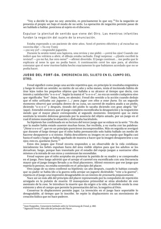“sçó= ~= ÇÉÅáêäÉ= äç= èìÉ= åç= ëçó;= ~íÉåÅáµåI= Éë= éêÉÅáë~ãÉåíÉ= äç= èìÉ= ëçóKÒU
=bå= ä~= åÉÖ~Åáµå= ëÉ=
éêÉëÉåí~=Éä=éêçéáç=ëÉê=Ä~àç=Éä=ãçÇç=ÇÉ=åç=ëÉêäçK=i~=çéÉê~Åáµå=ÇÉ=åÉÖ~Åáµå=éÉêãáíÉ=é~ë~ê=ÇÉ=
ëÉê=Ü~Ää~Çç=~=Ü~Ää~êI=éçëáÅáçå~=~ä=ëìàÉíç=Éå=Éä=ÇáëÅìêëçK==
Expulsar la plenitud de sentido que viene del Otro. Las mentiras infantiles
fundan la negación del sujeto de la enunciación.
=
bëí~Ä~=ÉëéÉê~åÇç=~=ìå=é~ÅáÉåíÉ=ÇÉ=ëáÉíÉ=~¥çëK=pçåµ=Éä=éçêíÉêç=Éä¨ÅíêáÅç=ó=~ä=ÉëÅìÅÜ~ê=ëì=
îçÅÉÅáí~=ÇáàÉW=ÓÓv~=îçó=qçãó==
ÓÓﬂåç=ëçó=óç>>=ÓÓêÉëéçåÇáµ=àìÖìÉíµåK==
aìê~åíÉ=ä~=ëÉëáµå=íçãµ=ìå~=ä~éáÅÉê~I=ìå~=êÉîáëí~=ó=ãÉ=éáÇáµW=ÓÓﬂÅÉêê•=äçë=çàçë>=`ì~åÇç=ãÉ=
áåÇáÅµ=èìÉ=äçë=îçäîáÉê~=~=~ÄêáêI=Éä=ÇáÄìàç=Éëí~Ä~=í~ÅÜ~ÇçK=cáåÖí=ëçêéêÉë~W=ÓÓﬁnìá¨å=ÉëÅêáÄáµ=ä~=
êÉîáëí~>=ÓÓﬂóç=åç=ÑìáI=ÑìÉ=çíêç=åÉåÉ>Ò=ÓÓ~Ñáêãµ=ÇáîÉêíáÇçK=bä=àìÉÖç=ÅçåíáåìµÁ=ãÉ=éÉÇí~=èìÉ=äÉ=
ÉñéäáÅ~ê~= ~ä= åÉåÉ= äç= èìÉ= åç= éçÇí~= Ü~ÅÉêK= ^= Åçåíáåì~Åáµå= ÅÉêê¨= äçë= çàçë= é~ê~I= ~ä= ~Äêáêäçë=
Åçåëí~í~ê=èìÉ=Éä=nene travieso=Ü~Äí~=ÜÉÅÜç=Éñ~Åí~ãÉåíÉ=äç=èìÉ=Ü~Äí~ãçë=~ÅçêÇ~Çç=èìÉ=åç=ëÉ=
éçÇí~=Ü~ÅÉêK=
J U E G O D E L F O R T - D A . EMERGENCIA DEL SUJETO EN EL CAMPO DEL
OTRO.
=
cêÉìÇ=ëáÖåáÑáÅµ=Åçãç=àìÉÖç=ìå~=~ÅÅáµå=êÉéÉíáíáî~=èìÉI=Éå=éêáåÅáéáç=äÉ=êÉëìäí~Ä~=ÉåáÖã•íáÅ~=
ó=äìÉÖç=äÉ=êÉîÉäµ=ìå=ëÉåíáÇçW=ëì=åáÉíáíç=ÇÉ=ìå=~¥ç=ó=çÅÜç=ãÉëÉëI=íÉåí~=Éä=áåÅµãçÇç=Ü•Äáíç=ÇÉ=
íáê~ê= äÉàçë= íçÇçë= äçë= éÉèìÉ¥çë= çÄàÉíçë= èìÉ= Ü~ää~Ä~= ~= ëì= ~äÅ~åÅÉ= ~ä= íáÉãéç= èìÉ= ÇÉÅí~I= Åçå=
áåíÉê¨ë=ó=ë~íáëÑ~ÅÅáµå=“çJçJçJçÒK=pÉÖúå=ä~=ã~ã•=Éä=“çJçJçJçÒI=åç=Éê~=ìå=ëçåáÇç=Åì~äèìáÉê~=ëáåç=
èìÉ=ëáÖåáÑáÅ~Ä~=“ÑçêíÒ=EäÉàçëI=ÑìÉê~I=Éå=~äÉã•åFK=cêÉìÇ=Çáç=ëÉåíáÇç=~=ä~=~ÅÅáµå=Åì~åÇç=ÇÉÇìàç=
èìÉ= Éä= åá¥ç= utilizaba sus juguetes […] para jugar con ellos a estar fuera.= bå= ìå= ëÉÖìåÇç=
ãçãÉåíç=çÄëÉêîµ=èìÉ=~êêçà~Ä~=ÇÉåíêç=ÇÉ=ëì=Åìå~I=ìå=Å~êêÉíÉä=ÇÉ=ã~ÇÉê~=~í~Çç=~=ìå=éáçäíåI=
ÇáÅáÉåÇç= “çJçJçJçÒ= ó= ÇÉëéì¨ëI= íáê~åÇç= ÇÉä= éáçäíå= äç= ë~Å~Ä~= ÇáÅáÉåÇç= Åçå= Öê~å= ~äÉÖêí~= “Ç~Ò=
E~èìíFK=båíÉåÇáµ=ÉåíçåÅÉë=èìÉ=Éä=àìÉÖç=ÅçãéäÉíç=ÉëÅÉåáÑáÅ~Ä~=ä~=ÇÉë~é~êáÅáµå=ó=ä~=êÉ~é~êáÅáµå=
ëáÉåÇç= èìÉ= Éä= ã~óçê= éä~ÅÉê= ÅçêêÉëéçåÇí~= ~ä= ëÉÖìåÇç= ãçãÉåíçK= fåíÉêéêÉíµ= èìÉ= ëì= åáÉíç=
ëìëíáíìí~=ä~=íÉåëáµå=Ççäçêçë~=ÖÉåÉê~Ç~=éçê=ä~=~ìëÉåÅá~=ÇÉä=çÄàÉíç=~ã~ÇçI=éçê=ìå=àìÉÖç=Éå=Éä=
Åì~ä=¨ä=ãáëãç=ã~åÉà~Ä~=ä~=ëáíì~Åáµå=ó=ÇáëÑêìí~Ä~=Ü~Åá¨åÇçäçK==
pì=ÜáéµíÉëáë=ÑìÉ=ÅçåÑáêã~Ç~=Éå=ëì=äÉÅíìê~=ÇÉä=íÉêÅÉê=àìÉÖç=èìÉ=ëÉ=Éåä~ò~=Éå=ä~=ëÉêáÉW=“rå=Çí~=
èìÉ=ä~=ã~ÇêÉ=Ü~Äí~=Éëí~Çç=~ìëÉåíÉ=ãìÅÜ~ë=Üçê~ëI=ÑìÉ=êÉÅáÄáÇ~I=~=ëì=îìÉäí~=Åçå=ä~ë=é~ä~Äê~ëW=
“ﬂkÉåÉ=ç‐ç‐ç‐ç>ÒI=èìÉ=Éå=ìå=éêáåÅáéáç=é~êÉÅáÉêçå=áåÅçãéêÉåëáÄäÉëK=j•ë=Éå=ëÉÖìáÇ~=ëÉ=~îÉêáÖìµ=
èìÉ=Çìê~åíÉ=Éä=ä~êÖç=íáÉãéç=èìÉ=Éä=åá¥ç=Ü~Äí~=éÉêã~åÉÅáÇç=ëçäç=Ü~Äí~=Ü~ää~Çç=ìå=ãÉÇáç=ÇÉ=
Ü~ÅÉêëÉ=ÇÉë~é~êÉÅÉê=~=ëí=ãáëãçK=e~Äí~=ÇÉëÅìÄáÉêíç=ëì=áã~ÖÉå=Éå=ìå=ÉëéÉàç=èìÉ=ääÉÖ~Ä~=Å~ëá=
Ü~ëí~=Éä=ëìÉäç=ó=äìÉÖç=ëÉ=Ü~Äí~=~Ö~ÅÜ~Çç=ÇÉ=ã~åÉê~=~=Ü~ÅÉê=èìÉ=ä~=áã~ÖÉå=ÇÉë~é~êÉÅáÉëÉ=~=ëìë=
çàçë;=Éëíç=ÉëI=èìÉÇ~êëÉ=fueraKÒV
=
bëíçë= Ççë= àìÉÖçë= èìÉ= cêÉìÇ= êÉÅçêí~= êÉëéçåÇÉå= ~= ìå= çÄëÉêî~ÄäÉ= ÇÉ= ä~= îáÇ~= ÅçíáÇá~å~W=
áåáÅá~äãÉåíÉ= äçë= ÄÉÄ¨ë= Éñéìäë~å= ÑìÉê~= ÇÉä= •êÉ~= îáëáÄäÉ= çÄàÉíçë= é~ê~= èìÉ= äçë= ~Çìäíçë= ëÉ= äçë=
ÇÉîìÉäî~åI= äìÉÖçI= éçêèìÉ= Ü~å= íê~åëáí~Çç= éçê= Éä= Éëí~Çáç= ÇÉä= ÉëéÉàç= àìÉÖ~å= ~= ëìëíê~ÉêëÉ= Éääçë=
ãáëãçë=~=ä~=ãáê~Ç~=ÇÉ=ëìë=çíêçë=ó=ÅçãáÉåò~å=las escondidas. =
cêÉìÇ=ëìéìëç=èìÉ=Éä=åá¥ç=~ÅÉéí~Ä~=ëáå=éêçíÉëí~ê=ä~=é~êíáÇ~=ÇÉ=ëì=ã~ÇêÉ=ó=ëÉ=ÅçãéÉåë~Ä~=
Éå=Éä=àìÉÖçK=mÉêç=äìÉÖç=~Çîáêíáµ=èìÉ=Éä=~êêçà~ê=Éä=Å~êêÉíÉä=Éê~=ÉëÅÉåáÑáÅ~Çç=Åçå=ìå~=ÑêÉÅìÉåÅá~=
ã~óçê=èìÉ=Éä=àìÉÖç=íåíÉÖêç=ääÉî~Çç=~=ëì=Ñáå~ä=éä~ÅÉåíÉêçK=^Ñáêãµ=ÉåíçåÅÉë=èìÉ=ÉëÉ=àìÉÖç=èìÉ=
êÉéÉíí~=äç=éÉåçëçI=åç=Éëí~Ä~=ëçëíÉåáÇç=Éå=Éä==éêáåÅáéáç=ÇÉä=éä~ÅÉêK==
líêç=àìÉÖç=ÇÉ=ëì=åáÉíç=ÅçåÑáêãµ=ëì=ÜáéµíÉëáëW=ìå=~¥ç=ÇÉëéì¨ëI=Åì~åÇç=äÉ=Ü~Äí~å=Åçåí~Çç=
èìÉ=ëì=é~ÇêÉ=ëÉ=Ü~Äí~=áÇç=~=ä~=ÖìÉêê~=ëçäí~=~êêçà~ê=ìå=àìÖìÉíÉ=ÇáÅá¨åÇçäÉW=“îÉíÉ=~=ä~=ÖìÉêê~>ÒI=
êÉéÉíí~=Éå=Éä=àìÉÖç=ìå~=áãéêÉëáµå=ÇÉë~Öê~Ç~ÄäÉ=Éå=ìå=áåíÉåíç=ÇÉ=procesarla psíquicamenteK==
k~ÅÉ=~ëí=ìå=ã•ë=~ää•=ÇÉä=éêáåÅáéáç=ÇÉä=éä~ÅÉê=êÉéêÉëÉåí~Çç=éçê=ä~=Åçãéìäëáµå=ÇÉ=êÉéÉíáÅáµå=
~êê~áÖ~Ç~= Éå= ä~= éìäëáµå= ÇÉ= ãìÉêíÉK= bä= ã~ëçèìáëãç= éêáãçêÇá~ä= ëÉ= ëáíú~= ~äêÉÇÉÇçê= ÇÉ= ÉëíÉ=
~ëÉëáå~íç=ÇÉ=ä~=cosa. pÉ=áåíêçÇìÅÉ=ä~=ãìÉêíÉ=èìÉ=Ç~=çêáÖÉå=~=ä~=îáÇ~,=Éä=ëíãÄçäç=~åìä~=ä~=cosa=
ÉñáëíÉåíÉ=ó=~ÄêÉ=Éä=Å~ãéç=èìÉ=éÉêãáíÉ=ä~=éêÉëÉåí~Åáµå=ÇÉä=åçI=ä~=åÉÖ~íáî~=~ä=líêçK=
`çåëÉêî~ê= äç= Çáëéä~ÅÉåíÉêç= éÉêãáíÉ= àìÖ~êK= i~= áåîÉåÅáµå= Éå= Éä= àìÉÖç= Ü~ÅÉ= ëçéçêí~ÄäÉ= äç=
ÇÉë~Öê~Ç~ÄäÉI= ~ä= íáÉãéç= èìÉ= äç= áåëÅêáÄÉK= pÉ= êÉéáíÉ= äç= Çáëéä~ÅÉåíÉêç= Éå= ìå= ãçîáãáÉåíç= ÇÉ=
ÅêÉ~Åáµå=äúÇáÅ~=èìÉ=åç=Ü~ÅÉ=é~ÇÉÅÉêK=
																																																													
U
=gÉ~å=eóééçäáíÉI=Comentario hablado sobre la Verneinung de Freud, p. 860.=
V
=páÖãìåÇ=cêÉìÇI=Más allá del principio del PlacerK=
 