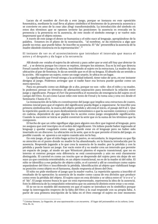 i~Å~å= Ç~= Éä= åçãÄêÉ= ÇÉ= Fort-da= ~= ÉëíÉ= àìÉÖçI= éçêèìÉ= ëÉ= áåëí~ìê~= Éå= ÉëíÉ= çéçëáÅáµå=
ÑçåÉã•íáÅ~I=ãÉÇá~åíÉ=ä~=Åì~ä=ääÉî~=~ä=éä~åç=ëáãÄµäáÅç=Éä=ÑÉåµãÉåç=ÇÉ=ä~=éêÉëÉåÅá~=~ìëÉåÅá~=ó=
ëÉ=ÅçåîáÉêíÉ=Éå=~ãç=ÇÉ=ä~=cosa=Edas dingF=íê~åëÑçêã•åÇçä~K=i~=áåíêçÇìÅÅáµå=ÇÉä=ëíãÄçäç=Éå=
Éëíçë= Ççë= í¨êãáåçë= èìÉ= ëÉ= çéçåÉå= áåîáÉêíÉ= ä~ë= éçëáÅáçåÉëW= ä~= ~ìëÉåÅá~= Éë= ÉîçÅ~Ç~= Éå= ä~=
éêÉëÉåÅá~= ó= ä~= éêÉëÉåÅá~= Éå= ä~= ~ìëÉåÅá~I= ÇÉ= ÉëíÉ= ãçÇç= Éä= ëíãÄçäç= ÉãÉêÖÉ= ó= ëÉ= îìÉäîÉ= ã•ë=
áãéçêí~åíÉ=èìÉ=Éä=çÄàÉíç=ãáëãçK==
^=íê~î¨ë=ÇÉ=ÉëíÉ=àìÉÖç=Éä=ÇÉëÉç=ëÉ=Üìã~åáò~=ó=Éä=åá¥ç=å~ÅÉ=~ä=äÉåÖì~àÉI=~éêçéá•åÇçëÉ=ÇÉ=ä~=
é~ä~Äê~K= = bëí~ãçë= Éå= Éä= éä~åç= ÇÉ= ä~= åçãáå~ÅáµåI= = “~ä= åçãÄê~êI= ëÉ= Ç~= ÉñáëíÉåÅá~= ~= ~äÖç= èìÉ=
éìÉÇÉ=åç=Éëí~êI=èìÉ=éìÉÇÉ=Ñ~äí~êK=pÉ=áåëÅêáÄÉ=ëì=~ìëÉåÅá~K=bä=“Ç~Ò=éêÉëÉåíáÑáÅ~=ä~=~ìëÉåÅá~=ÇÉ=ä~=
ã~ÇêÉ=Ç•åÇçäÉ=ÉñáëíÉåÅá~=Éå=ä~=êÉéêÉëÉåí~ÅáµåÒK=NM
=
bä= áåëí~åíÉ= ÇÉ= îÉê= Éë= Éä= ~ÅçåíÉÅáãáÉåíç= èìÉ= áåíêçÇìÅÉ= Éä= áåíÉêî~äç= èìÉ= ã~êÅ~= Éä=
~åíÉë=ó=Éä=ÇÉëéì¨ë=ó=Ç~=äìÖ~ê=~=ä~=ëÉÅìÉåÅá~=
=
^ääí=ÇçåÇÉ=eso =Éëí~Ä~=Éä=ëìàÉíç=Ü~=ÇÉ=~ÇîÉåáê=ó=é~ê~ saber que se está allí hay que detectar la
red… ó=ëÉ=ÇÉíÉÅí~=éçêèìÉ=äçë=ÅêìÅÉë=ëÉ=êÉéáíÉåI=ëáÉãéêÉ=äçë=ãáëãçëK=°ë~=Éë=ä~=êÉÇ=èìÉ=ÇÉíÉÅí~=
cêÉìÇ=Åì~åÇç=äÉÉ=Éä=àìÉÖç=ó=äç=~Ñáêã~I=áåëÅêáÄáÉåÇç=~ä=ëìàÉíç=Éå=ä~=ÉëíêìÅíìê~K=i~=ã~ÇêÉ=Ç~=ìå~=
ìÄáÅ~Åáµå=~ä=é~ê=ÇÉ=ÑçåÉã~ëI=äÉ=Ç~=ìå=ëÉåíáÇç=èìÉ=Éë=Éä=ÇÉ=ëì=äÉåÖì~K=bä=~ÄìÉäç=Ç~=ìå=ëÉåíáÇç=~=
ä~=~ÅÅáµåK==^Üí=ëìéçåÉ=ìå=ëìàÉíçI=Åçãç=ìå=ê~ëÖç=ìå~êáçI=äç=ìÄáÅ~=Éå=ìå=äìÖ~êK==
i~=ëáÖåáÑáÅ~Åáµå=èìÉ=cêÉìÇ=çíçêÖ~=~=ä~=~ÅíáîáÇ~Ç=áåÑ~åíáäI=íáÉåÉ=î~äçê=ÇÉ=~ÅíçI=Éå=ÉëÉ=áåëí~åíÉ=
ÇÉëáÖå~= ~ä= àìÉÖçK= mçÇÉãçë= ~êêáÉëÖ~ê= èìÉ= ëá= å~ÇáÉ= Ü~ÅÉ= Éë~= äÉÅíìê~= éìÉÇÉ= èìÉÇ~ê= Åçãç= ìå=
ãÉêç=ÉàÉêÅáÅáçK===
m~ê~=åç=éÉåë~êäç=Åçãç=ìå=Çá•äçÖç=ÇÉ=a dosI=éçêèìÉ=åç=ëçå=ÓëµäçJ=Ççë=Éä=åá¥ç=ó=ëì=ã~ÇêÉI=
äç= éçÇÉãçë= éÉåë~ê= Éå= í¨êãáåçë= ÇÉ= ~äáÉå~ÅáµåJëÉé~ê~Åáµå= é~ê~= áåíêçÇìÅáê= ä~= êÉä~Åáµå= ÉåíêÉ=
àìÉÖç=ó=ëáÖåáÑáÅ~åíÉK=mçêèìÉ=Éä=Fort Da=éêÉëÉåíáÑáÅ~=Éä=ãçãÉåíç=ÇÉ=ÉãÉêÖÉåÅá~=ÇÉä=ëìàÉíç=Éå=Éä=
Å~ãéç=ÇÉä=líêçK=bë=~ëí=Åçãç=i~Å~å=êÉäÉÉ=ÉëíÉ=íÉñíç=ÇÉ=cêÉìÇ=ó=äç=íçã~=ìå~=ó=çíê~=îÉò=ÇÉëÇÉ=Éä=
pÉãáå~êáç=N=Ü~ëí~=Éä=NQK==
i~=áåëí~ìê~Åáµå=ÇÉ=ä~=Ñ~äí~=Éë=ÅçåëíáíìóÉåíÉ=ÇÉä=àìÉÖç=èìÉ=áãéäáÅ~=ìå~=ÉëíêìÅíìê~=ÇÉ=Åì~íêçI=
ãíåáãç=áåáÅá~ä=é~ê~=èìÉ=Éä=êÉÖáëíêç=ÇÉä=ëáÖåáÑáÅ~åíÉ=éìÉÇ~=ääÉÖ~ê=~=çêÖ~åáò~êëÉK=pÉ=áåëÅêáÄÉ=ìå~=
éêáãÉê~=ëáãÄçäáò~ÅáµåI=ä~=ã~êÅ~=ÇÉä=çÄàÉíç=éÉêÇáÇç=ó=~Üí=Éëí•=Éä=áåáÅáçI=Éä=é~ë~àÉ=ÇÉä=M=~ä=NK=nìÉ=
ä~=êÉéÉíáÅáµå=èìÉÇÉ=Éå=ìå=éìêç=ÇÉëäáò~ãáÉåíç=ãÉíçåíãáÅç=ç=èìÉ=ä~=ëìÅÉëáµå=ÅçãáÉåÅÉ=ó=ÉåíêÉ=
Éå= Å~ÇÉå~I= ÇÉéÉåÇÉê•= ÇÉ= èìÉ= ~äÖìáÉå= äÉ~= ä~= ~ÅÅáµå= Åçãç= àìÉÖç= çíçêÖ•åÇçäÉ= ëáÖåáÑáÅ~ÅáµåK=
`ì~åÇç=ä~=ëìÅÉëáµå=ëÉ=áåáÅá~=ëÉ=éçÇê•=Åçåëíêìáê=ä~=ëÉêáÉ=èìÉ=Éë=ä~=ëìã~=ÇÉ=äçë=í¨êãáåçë=èìÉ=ä~=
ÅçãéçåÉåK=
bä=ÜÉÅÜç=ÇÉ=èìÉ=ìå=åá¥ç=ëáÖåáÑáèìÉ=~äÖç=é~ê~=~äÖìáÉå=åçë=ÇáÅÉ=èìÉ=áåÖêÉëµ=~ä=äÉåÖì~àÉI=éÉêç=
åç=~ëÉÖìê~=èìÉ=Éëí¨=áåëÅêáéíç=Éå=Éä=çêÇÉå=ÇÉä=ëáÖåáÑáÅ~åíÉK=rå=áåÑ~åë=éìÉÇÉ=Ü~ÄÉê=áåÖêÉë~Çç=~ä=
äÉåÖì~àÉ= ó= èìÉÇ~ê= Åç~Öìä~Çç= Åçãç= ëáÖåçI= éìÉÇÉ= Éëí~ê= Éå= Éä= äÉåÖì~àÉ= éÉêç= åç= Ü~ÄÉê= ëáÇç=
áåëÉêí~Çç=Éå=ìå=ÇáëÅìêëçK=i~=ìÄáÅ~Åáµå=Éå=ä~=ëÉêáÉI=èìÉ=Éë=äç=èìÉ=éÉêãáíÉ=Éä=áåáÅáç=ÇÉä=àìÉÖçI=Éë=
éçëáÄäÉ=Åì~åÇç==ëÉ==~éìÉëí~=~=ìå=ëìàÉíç=Åì~åÇç=~úå=åç=äç=Ü~óK==
bå=ÉëíÉ=àìÉÖçI=Éä=èìÉ=Éä=åá¥ç=Ü~Ö~=~Åíáîç=äç=é~ëáîçI=Éë=ëÉÅìåÇ~êáçI=äç=áãéçêí~åíÉ=Éë=èìÉ=Ñáà~=
ëì=~íÉåÅáµå=Éå=Éä=éìåíç=ÇçåÇÉ=ëì=ã~ÇêÉ=äç=Ü~=~Ä~åÇçå~ÇçI=Éå=ä~=Üá~åÅá~=áåíêçÇìÅáÇ~=éçê=ä~=
~ìëÉåÅá~K=RÉëéçåÇÉ=àìÖ~åÇç=~=äç=èìÉ=ÅêÉ~=ä~=~ìëÉåÅá~=ÇÉ=ä~=ã~ÇêÉI=éçê=ä~=é¨êÇáÇ~=ó=Åçå=ä~=
é¨êÇáÇ~=ó=éìÉÇÉ=Ü~ÅÉê=ìå=àìÉÖçK=bëÉ=î~Åíç=ÉåíêÉ=¨ä=ó=ëì=ã~ÇêÉ=ÅêÉ~=ìå=áåíÉêî~äç=èìÉ=éÉêãáíÉ=
ìå= Éëé~Åáç= ÇÉ= àìÉÖçI= ~ä= ãçÇç= Éå= èìÉ= táååáÅçíí= éä~åíÉ~= Éä= Éëé~Åáç= íê~åëáÅáçå~äI= èìÉ= åç= Éë=
áåíÉêåç= åá= ÉñíÉêåç= éçêèìÉ= Éëí~= ÇáÑÉêÉåÅá~= ëÉ= Éëí•= ÅçåëíêìóÉåÇç= ó= ~úå= åç= Éëí•= Åä~ê~ãÉåíÉ=
ÇáëíáåÖìáÇ~K=bä=Å~êêÉíÉä=Éë=Åçãç=ìå=íêçÅáíç=èìÉ=ëÉ=ÇÉëéêÉåÇÉ=ÇÉä=ëìàÉíç=éÉêç=ëáå=ÇÉà~ê=ÇÉ=ëÉê=
ëìóç=ó~=èìÉ=Åçåíáåú~=êÉíÉåá¨åÇçäçI=Éë=ìå=çÄàÉíç=íê~åëáÅáçå~äI=åç=Éë=ÇÉ=ä~=ã~ÇêÉ=åá=ÇÉä=åá¥çK=bä=
åá¥ç=ëÉ=áÇÉåíáÑáÅ~=~=ÉëÉ=éÉÇ~Åáíç=ÇÉ=çÄàÉíç=Å~íÇçI=es=Éä=Å~êêÉíÉä=ó=~ääí=ëÉ=ÅçåëíáíìóÉ=Åçãç=ëìàÉíç=
ëÉé~ê•åÇçëÉ=ÇÉä=líêç=É=áåëÅêáÄáÉåÇç=ä~=é¨êÇáÇ~K=fÇÉåíáÑáÅ~Åáµå=~ä=çÄàÉíç=èìÉ=îá~Äáäáò~ê•=äìÉÖç=
ëì=éçëáÅáµå=Åçãç=çÄàÉíç=Éå=Éä=Ñ~åí~ëã~I=Ç~åÇç=êÉëéìÉëí~=~ä=ÇÉëÉç=ÇÉä=líêçK=
bä=åá¥ç=åç=éáÇÉ=ãÉÇá~åíÉ=Éä=àìÉÖç=èìÉ=ä~=ã~ÇêÉ=îìÉäî~K=i~=êÉéÉíáÅáµå=~éìåí~=~=áåëÅêáÄáê=Éä=
êÉëìäí~Çç=ÇÉ=ä~=çéÉê~ÅáµåW=ä~=~ìëÉåÅá~=ÇÉ=ä~=ã~ÇêÉ=Åçãç=Å~ìë~=ÇÉ=Éë~=Çáîáëáµå=èìÉ=éêçÇìÅÉ=
Åçãç=êÉëíç=ä~=é¨êÇáÇ~=ÇÉä=çÄàÉíçK=bä=ëìàÉíç=å~ÅÉ=Éå=Éëí~=Çáîáëáµå=ó=ëÉ=ìÄáÅ~=ÉåíêÉ=Éä=“o-o-o-o”=ó=
Éä=“da”K=bä=àìÉÖç=ãáëãç=ÄìëÅ~=äç=èìÉ=åç=Éëí•=êÉéêÉëÉåí~ÇçI=êÉéêÉëÉåí~=ä~=áÇÉ~=ÇÉ=ä~=~ìëÉåÅá~K=
bëíç=äç=ÇáÑÉêÉåÅá~=ÇÉ=ä~=Åçãéìäëáµå=êÉáíÉê~íáî~=èìÉ=åç=~ëáÉåí~=äç=Çáëíáåíç=ÉåíêÉ=Éëí~ê=ó=åç=Éëí~êK==
bä=ta-no-ta=Éë=ãçÇÉäç=ÇÉä=ãçãÉåíç=Éå=èìÉ=Éä=ëìàÉíç=ëÉ=áåíêçÇìÅÉ=Éå=äç=ëáãÄµäáÅç=éçêèìÉ=
ëìêÖÉ=ä~=áåíÉêêçÖ~Åáµå=êÉëéÉÅíç=ÇÉ=ä~=Ñ~äí~=ÇÉä=líêç=~=ä~=Åì~ä=êÉëéçåÇÉ=Åçå=ëì=éêçéá~=Ñ~äí~K=^=
é~êíáê= ÇÉ= ìå~= éêáãÉê~= áåëÅêáéÅáµå= ÇÉ= ä~= Ñ~äí~= Éå= Éä= líêç= ÉãÉêÖÉ= Éä= ëìàÉíç= Éå= ÉëíÉ= ãçãÉåíç=
																																																													
NM
=`êáëíáå~=páãëÉåI=La Negación, de una equivocación a un encuentro, El lugar del psicoanálisis en la cultura, Letra
Viva, Bs. AsK=
 