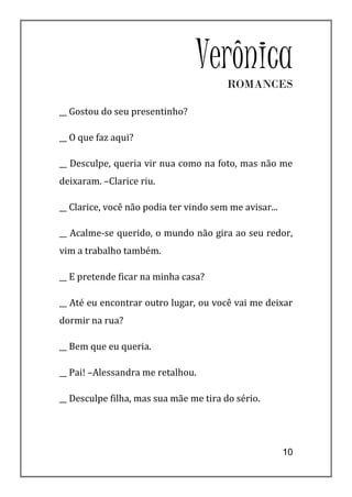 VerônicaROMANCES

__ Gostou do seu presentinho?

__ O que faz aqui?

__ Desculpe, queria vir nua como na foto, mas não me
deixaram. –Clarice riu.

__ Clarice, você não podia ter vindo sem me avisar...

__ Acalme-se querido, o mundo não gira ao seu redor,
vim a trabalho também.

__ E pretende ficar na minha casa?

__ Até eu encontrar outro lugar, ou você vai me deixar
dormir na rua?

__ Bem que eu queria.

__ Pai! –Alessandra me retalhou.

__ Desculpe filha, mas sua mãe me tira do sério.




                                                        10
 
