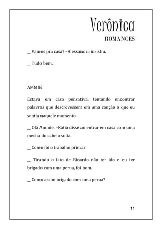 Verônica
                                       ROMANCES

__ Vamos pra casa? –Alessandra insistiu.

__ Tudo bem.




AMMIE

Estava em casa pensativa, tentando encontrar
palavras que descrevessem em uma canção o que eu
sentia naquele momento.

__ Olá Ammie. –Kátia disse ao entrar em casa com uma
mecha do cabelo solta.

__ Como foi o trabalho prima?

__ Tirando o fato de Ricardo não ter ido e eu ter
brigado com uma perua, foi bom.

__ Como assim brigado com uma perua?




                                                 11
 