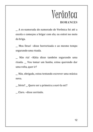 VerônicaROMANCES

__ A ex-namorada do namorado de Verônica foi até a
escola e começou a brigar com ela; eu entrei no meio
da briga.

__ Meu Deus! –disse horrorizada e ao mesmo tempo
segurando uma risada.

__ Não ria! –Kátia disse também segurando uma
risada. __ Vou tomar um banho, estou querendo dar
uma volta, quer ir?

__ Não, obrigada, estou tentando escrever uma música
nova.

__ Sério? __ Quero ser a primeira a ouvi-la en!?

__ Claro. –disse sorrindo.




                                                   12
 