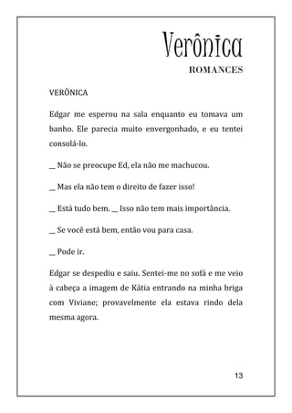VerônicaROMANCES

VERÔNICA

Edgar me esperou na sala enquanto eu tomava um
banho. Ele parecia muito envergonhado, e eu tentei
consolá-lo.

__ Não se preocupe Ed, ela não me machucou.

__ Mas ela não tem o direito de fazer isso!

__ Está tudo bem. __ Isso não tem mais importância.

__ Se você está bem, então vou para casa.

__ Pode ir.

Edgar se despediu e saiu. Sentei-me no sofá e me veio
à cabeça a imagem de Kátia entrando na minha briga
com Viviane; provavelmente ela estava rindo dela
mesma agora.




                                                      13
 
