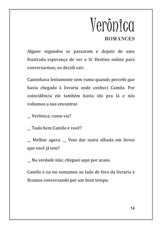 Verônica
                                      ROMANCES

Alguns segundos se passaram e depois de uma
frustrada esperança de ver o Sr Destino online para
conversarmos, eu decidi sair.

Caminhava lentamente sem rumo quando percebi que
havia chegado à livraria onde conheci Camilo. Por
coincidência ele também havia ido pra lá e nós
voltamos a nos encontrar.

__ Verônica; como vai?

__ Tudo bem Camilo e você?

__ Melhor agora. __ Veio dar outra olhada em livros
que você já tem?

__ Na verdade não; cheguei aqui por acaso.

Camilo e eu no sentamos ao lado de fora da livraria e
ficamos conversando por um bom tempo.




                                                  14
 