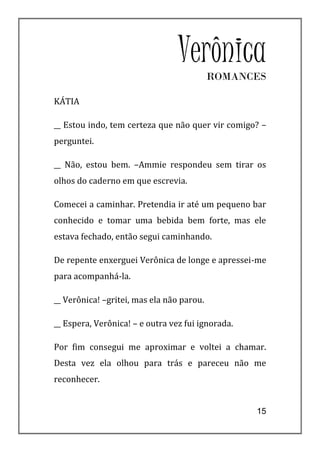 Verônica  ROMANCES

KÁTIA

__ Estou indo, tem certeza que não quer vir comigo? –
perguntei.

__ Não, estou bem. –Ammie respondeu sem tirar os
olhos do caderno em que escrevia.

Comecei a caminhar. Pretendia ir até um pequeno bar
conhecido e tomar uma bebida bem forte, mas ele
estava fechado, então segui caminhando.

De repente enxerguei Verônica de longe e apressei-me
para acompanhá-la.

__ Verônica! –gritei, mas ela não parou.

__ Espera, Verônica! – e outra vez fui ignorada.

Por fim consegui me aproximar e voltei a chamar.
Desta vez ela olhou para trás e pareceu não me
reconhecer.


                                                   15
 
