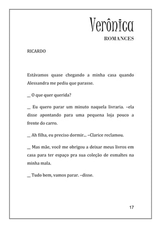 VerônicaROMANCES

RICARDO




Estávamos quase chegando a minha casa quando
Alessandra me pediu que parasse.

__ O que quer querida?

__ Eu quero parar um minuto naquela livraria. –ela
disse apontando para uma pequena loja pouco a
frente do carro.

__ Ah filha, eu preciso dormir... –Clarice reclamou.

__ Mas mãe, você me obrigou a deixar meus livros em
casa para ter espaço pra sua coleção de esmaltes na
minha mala.

__ Tudo bem, vamos parar. –disse.




                                                       17
 