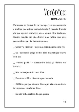 Verônica ROMANCES

Paramos e ao descer do carro eu percebi que conhecia
a mulher que estava sentada frente à livraria. E mais
do que apenas conhecer, eu a amava. Era Verônica.
Clarice insistiu em não descer, uma tática para que
Alessandra e eu não demorássemos.

__ Como vai Ricardo? –Verônica sorriu quando me viu.

__ Oi. –disse sem graça e olhei para o rapaz que estava
com ela.

__ Vamos papai! – Alessandra disse já dentro da
livraria.

__ Não sabia que tinha uma filha.

__ E nem eu. –Kátia disse se aproximando.

__ Oi Kátia, porque não me disse que iria sair, eu teria
te esperado. –Verônica disse.

__ Eu não tinha certeza do que queria.


                                                     18
 