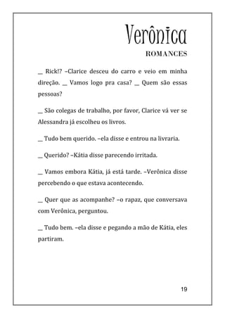 VerônicaROMANCES

__ Rick!? –Clarice desceu do carro e veio em minha
direção. __ Vamos logo pra casa? __ Quem são essas
pessoas?

__ São colegas de trabalho, por favor, Clarice vá ver se
Alessandra já escolheu os livros.

__ Tudo bem querido. –ela disse e entrou na livraria.

__ Querido? –Kátia disse parecendo irritada.

__ Vamos embora Kátia, já está tarde. –Verônica disse
percebendo o que estava acontecendo.

__ Quer que as acompanhe? –o rapaz, que conversava
com Verônica, perguntou.

__ Tudo bem. –ela disse e pegando a mão de Kátia, eles
partiram.




                                                        19
 