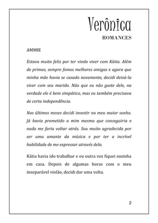 VerônicaROMANCES

AMMIE

Estava muito feliz por ter vindo viver com Kátia. Além
de primas, sempre fomos melhores amigas e agora que
minha mãe havia se casado novamente, decidi deixá-la
viver com seu marido. Não que eu não goste dele, na
verdade ele é bem simpático, mas eu também precisava
de certa independência.

Nos últimos meses decidi investir no meu maior sonho.
Já havia prometido a mim mesma que conseguiria e
nada me faria voltar atrás. Sou muito agradecida por
ser uma amante da música e por ter a incrível
habilidade de me expressar através dela.

Kátia havia ido trabalhar e eu outra vez fiquei sozinha
em casa. Depois de algumas horas com o meu
inseparável violão, decidi dar uma volta.




                                                     2
 