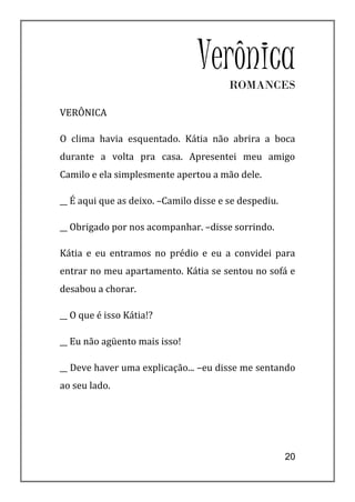 VerônicaROMANCES

VERÔNICA

O clima havia esquentado. Kátia não abrira a boca
durante a volta pra casa. Apresentei meu amigo
Camilo e ela simplesmente apertou a mão dele.

__ É aqui que as deixo. –Camilo disse e se despediu.

__ Obrigado por nos acompanhar. –disse sorrindo.

Kátia e eu entramos no prédio e eu a convidei para
entrar no meu apartamento. Kátia se sentou no sofá e
desabou a chorar.

__ O que é isso Kátia!?

__ Eu não agüento mais isso!

__ Deve haver uma explicação... –eu disse me sentando
ao seu lado.




                                                       20
 