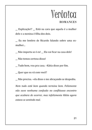 Verônica
                                          ROMANCES

__ Explicação!? __ Está na cara que aquela é a mulher
dele e a menina é filha dos dois.

__ Eu me lembro de Ricardo falando sobre uma ex-
mulher...

__ Não importa se é ex! __ Ela vai ficar na casa dele!

__ Não temos certeza disso!

__ Tudo bem, vou pra casa. –Kátia disse por fim.

__ Quer que eu vá com você?

__ Não precisa. –ela disse e me abraçando se despediu.

Nem tudo está bem quando termina bem. Felizmente
não ouve nenhuma confusão no conflituoso encontro
que acabara de ocorrer, mas infelizmente Kátia agora
estava se sentindo mal.




                                                         21
 