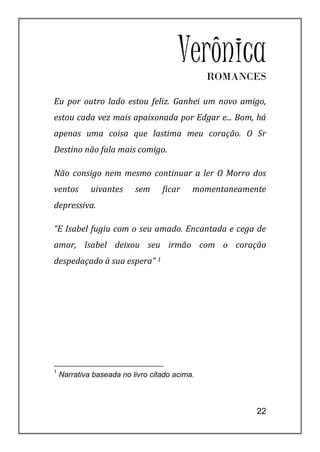VerônicaROMANCES

Eu por outro lado estou feliz. Ganhei um novo amigo,
estou cada vez mais apaixonada por Edgar e... Bom, há
apenas uma coisa que lastima meu coração. O Sr
Destino não fala mais comigo.

Não consigo nem mesmo continuar a ler O Morro dos
ventos       uivantes     sem     ficar    momentaneamente
depressiva.

“E Isabel fugiu com o seu amado. Encantada e cega de
amor, Isabel deixou seu irmão com o coração
despedaçado à sua espera” 1




1
    Narrativa baseada no livro citado acima.



                                                        22
 