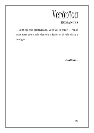 VerônicaROMANCES

__ Conheço sua criatividade, você vai se virar. __ Ah só
mais uma coisa; não demore a fazer isso! –ele disse e
desligou.




                                            Continua...




                                                     25
 