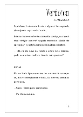 VerônicaROMANCES

Caminhava lentamente frente a algumas lojas quando
vi um jovem rapaz muito bonito.

Eu não sabia o que havia acontecido comigo, mas senti
meu coração acelerar naquele momento. Decidi me
aproximar, ele estava saindo de uma loja esportiva.

__ Olá, eu sou nova na cidade e estou meio perdida,
pode me mostrar onde é a livraria mais próxima?




EDGAR

Ela era linda. Aparentava ser um pouco mais nova que
eu, mas era simplesmente linda. Eu me senti estranho
perto dela.

__ Claro. –disse quase gaguejando.

__ Me chamo Ammie.




                                                      3
 
