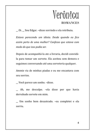 Verônica
                                         ROMANCES

__ Oi. __ Sou Edgar. –disse sorrindo e ela retribuiu.

Estava parecendo um idiota. Desde quando eu fico
assim perto de uma mulher? Confesso que estava com
medo do que isso podia ser.

Depois de acompanhá-la ate a livraria, decidi convidá-
la para tomar um sorvete. Ela aceitou sem demora e
seguimos conversando até uma sorveteria qualquer.

Ammie ria de minhas piadas e eu me encantava com
seu sorriso.

__ Você parece um sonho. –disse.

__ Ah, me desculpe. –ela disse por que havia
derrubado sorvete em mim.

__ Um sonho bem desastrado. –eu completei e ela
sorriu.




                                                        4
 
