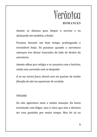 Verônica
                                       ROMANCES

Ammie se abaixou para limpar o sorvete e eu
abaixando-me também, a beijei.

Ficamos durante um bom tempo, prolongando o
irresistível beijo. Só paramos quando a sorveteira
ameaçou nos deixar trancados do lado de dentro da
sorveteria.

Ammie olhou pro relógio e se assustou com o horário,
então saiu correndo sem se despedir.

E eu me tornei fraco, desisti sem me queixar da minha
filosofia de não me apaixonar de verdade.




VIVIANE

Eu não agüentava mais a minha situação. Eu havia
terminado com Edgar, mas é claro que não o deixaria
ter esse gostinho por muito tempo. Mas foi só eu



                                                   5
 