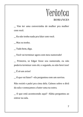Verônica
                                       ROMANCES

__ Vim ter uma conversinha de mulher pra mulher
com você.

__ Eu não tenho nada pra falar com você.

__ Mas eu tenho.

__ Tudo bem, diga.

__ Você vai terminar agora com meu namorado!

__ Primeiro, se Edgar fosse seu namorado, eu não
poderia terminar com ele; e segundo, eu não farei isso!

__ É só um aviso!

__ O que vai fazer? –ela perguntou com um sorriso.

Não resisti e pulei pra cima dela. Caímos sobre o divã
da sala e começamos a bater uma na outra.

__ O que está acontecendo aqui? –Kátia perguntou ao
entrar na sala.


                                                     7
 
