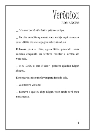 VerônicaROMANCES

__ Cala sua boca! –Verônica gritou comigo.

__ Eu não acredito que essa vaca esteja aqui na nossa
sala! –Kátia disse e se jogou sobre nós duas.

Rolamos para o chão, agora Kátia puxando meus
cabelos enquanto eu tentava morder a orelha de
Verônica.

__ Meu Deus, o que é isso? –percebi quando Edgar
chegou.

Ele separou-nos e me levou para fora da sala.

__ Vá embora Viviane!

__ Escreva o que eu digo Edgar, você ainda será meu
novamente.




                                                   8
 