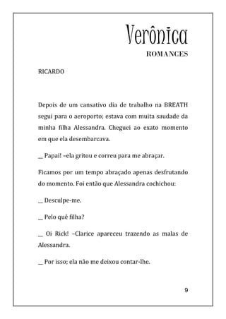 VerônicaROMANCES

RICARDO




Depois de um cansativo dia de trabalho na BREATH
segui para o aeroporto; estava com muita saudade da
minha filha Alessandra. Cheguei ao exato momento
em que ela desembarcava.

__ Papai! –ela gritou e correu para me abraçar.

Ficamos por um tempo abraçado apenas desfrutando
do momento. Foi então que Alessandra cochichou:

__ Desculpe-me.

__ Pelo quê filha?

__ Oi Rick! –Clarice apareceu trazendo as malas de
Alessandra.

__ Por isso; ela não me deixou contar-lhe.



                                                  9
 