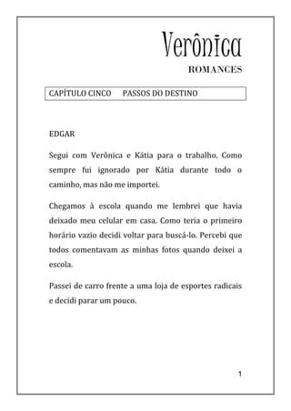 Verônica
                                      ROMANCES

CAPÍTULO CINCO      PASSOS DO DESTINO



EDGAR

Segui com Verônica e Kátia para o trabalho. Como
sempre fui ignorado por Kátia durante todo o
caminho, mas não me importei.

Chegamos à escola quando me lembrei que havia
deixado meu celular em casa. Como teria o primeiro
horário vazio decidi voltar para buscá-lo. Percebi que
todos comentavam as minhas fotos quando deixei a
escola.

Passei de carro frente a uma loja de esportes radicais
e decidi parar um pouco.




                                                    1
 