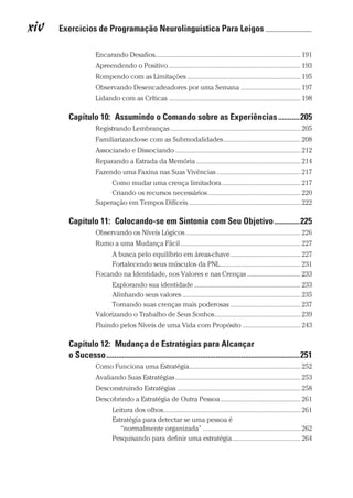 xiv  Exercícios de Programação Neurolinguística Para Leigos 	
Prova: CG_Neuro Linguistic Workbook For Dummies
Liberado por: Bianca Teodoro
Encarando Desafios������������������������������������������������������������������������������������ 191
Apreendendo o Positivo����������������������������������������������������������������������������� 193
Rompendo com as Limitações������������������������������������������������������������������ 195
Observando Desencadeadores por uma Semana����������������������������������� 197
Lidando com as Críticas����������������������������������������������������������������������������� 198
Capítulo 10:  Assumindo o Comando sobre as Experiências�����������205
Registrando Lembranças���������������������������������������������������������������������������� 205
Familiarizando-se com as Submodalidades��������������������������������������������� 208
Associando e Dissociando������������������������������������������������������������������������� 212
Reparando a Estrada da Memória������������������������������������������������������������� 214
Fazendo uma Faxina nas Suas Vivências������������������������������������������������� 217
Como mudar uma crença limitadora���������������������������������������������� 217
Criando os recursos necessários������������������������������������������������������ 220
Superação em Tempos Difíceis����������������������������������������������������������������� 222
Capítulo 11:  Colocando-se em Sintonia com Seu Objetivo�������������225
Observando os Níveis Lógicos������������������������������������������������������������������� 226
Rumo a uma Mudança Fácil���������������������������������������������������������������������� 227
A busca pelo equilíbrio em áreas-chave����������������������������������������� 227
Fortalecendo seus músculos da PNL����������������������������������������������� 231
Focando na Identidade, nos Valores e nas Crenças������������������������������� 233
Explorando sua identidade�������������������������������������������������������������� 233
Alinhando seus valores��������������������������������������������������������������������� 235
Tornando suas crenças mais poderosas����������������������������������������� 237
Valorizando o Trabalho de Seus Sonhos�������������������������������������������������� 239
Fluindo pelos Níveis de uma Vida com Propósito���������������������������������� 243
Capítulo 12:  Mudança de Estratégias para Alcançar
o Sucesso���������������������������������������������������������������������������������������������������251
Como Funciona uma Estratégia����������������������������������������������������������������� 252
Avaliando Suas Estratégias������������������������������������������������������������������������� 253
Desconstruindo Estratégias������������������������������������������������������������������������ 258
Descobrindo a Estratégia de Outra Pessoa����������������������������������������������� 261
Leitura dos olhos�������������������������������������������������������������������������������� 261
Estratégia para detectar se uma pessoa é
“normalmente organizada”��������������������������������������������������������� 262
Pesquisando para definir uma estratégia���������������������������������������� 264
CG_Neurolinguistic_WorkbookFD_PF.indb 14 29/04/2016 09:58:23
 