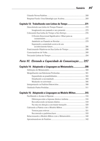 Sumário xv
Prova: CG_Neuro Linguistic Workbook For Dummies
Liberado por: Bianca Teodoro
Criando Novos Padrões������������������������������������������������������������������������������ 268
Respirar Fundo: Uma Estratégia que Acalma������������������������������������������� 269
Capítulo 13:  Trabalhando com Linhas do Tempo�������������������������������271
Descobrindo sua Linha do Tempo Pessoal���������������������������������������������� 272
Imaginando seu passado e seu presente���������������������������������������� 273
Colocando Sua Linha do Tempo a Seu Serviço��������������������������������������� 276
O Evento Emocional Significativo: Olhar para as
causas-raízes���������������������������������������������������������������������������������� 277
Assistindo ao Passado se Revelar����������������������������������������������������� 279
Superando a ansiedade acerca de um
acontecimento futuro������������������������������������������������������������������� 286
Posicionando Objetivos em Sua Linha do Tempo���������������������������������� 288
Conectando-se de Volta������������������������������������������������������������������������������ 289
Trocando Linhas do Tempo����������������������������������������������������������������������� 294
Parte IV:  Elevando a Capacidade de Comunicação����� 297
Capítulo 14:  Adaptando a Linguagem ao Metamodelo���������������������299
Definição de Metamodelo�������������������������������������������������������������������������� 300
Mergulhando nas Estruturas Profundas���������������������������������������������������� 301
Expandindo as possibilidades���������������������������������������������������������� 302
Desafiando a necessidade���������������������������������������������������������������� 304
Mudando os universais��������������������������������������������������������������������� 306
Interpretando os Padrões Distorcidos������������������������������������������������������� 308
Omitindo Partes Perdidas��������������������������������������������������������������������������� 311
Capítulo 15:  Adaptando a Linguagem ao Modelo Milton�����������������315
Facilitando o Acesso à Hipnose���������������������������������������������������������������� 316
Diferenças entre a hipnose direta e indireta���������������������������������� 316
Reconhecendo os transes diários���������������������������������������������������� 318
Na rota em direção a um transe tranquilo�������������������������������������� 320
Cativando a Plateia com o Modelo Milton����������������������������������������������� 321
Termos para enlevar�������������������������������������������������������������������������� 321
Recorrendo a padrões-chave����������������������������������������������������������� 333
Relacionando o Modelo Milton com o Metamodelo������������������������������ 340
Aproximando-se de Padrões���������������������������������������������������������������������� 342
CG_Neurolinguistic_WorkbookFD_PF.indb 15 29/04/2016 09:58:23
 