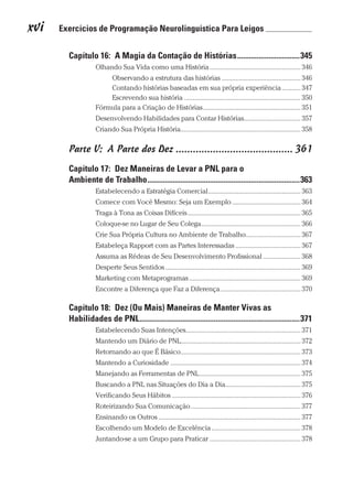 xvi  Exercícios de Programação Neurolinguística Para Leigos 	
Prova: CG_Neuro Linguistic Workbook For Dummies
Liberado por: Bianca Teodoro
Capítulo 16:  A Magia da Contação de Histórias��������������������������������345
Olhando Sua Vida como uma História����������������������������������������������������� 346
Observando a estrutura das histórias���������������������������������������������� 346
Contando histórias baseadas em sua própria experiência����������� 347
Escrevendo sua história�������������������������������������������������������������������� 350
Fórmula para a Criação de Histórias��������������������������������������������������������� 351
Desenvolvendo Habilidades para Contar Histórias��������������������������������� 357
Criando Sua Própria História���������������������������������������������������������������������� 358
Parte V:  A Parte dos Dez����������������������������������������� 361
Capítulo 17:  Dez Maneiras de Levar a PNL para o
Ambiente de Trabalho������������������������������������������������������������������������������363
Estabelecendo a Estratégia Comercial������������������������������������������������������ 363
Comece com Você Mesmo: Seja um Exemplo���������������������������������������� 364
Traga à Tona as Coisas Difíceis������������������������������������������������������������������ 365
Coloque-se no Lugar de Seu Colega���������������������������������������������������������� 366
Crie Sua Própria Cultura no Ambiente de Trabalho�������������������������������� 367
Estabeleça Rapport com as Partes Interessadas�������������������������������������� 367
Assuma as Rédeas de Seu Desenvolvimento Profissional���������������������� 368
Desperte Seus Sentidos������������������������������������������������������������������������������� 369
Marketing com Metaprogramas����������������������������������������������������������������� 369
Encontre a Diferença que Faz a Diferença����������������������������������������������� 370
Capítulo 18:  Dez (Ou Mais) Maneiras de Manter Vivas as
Habilidades de PNL����������������������������������������������������������������������������������371
Estabelecendo Suas Intenções������������������������������������������������������������������� 371
Mantendo um Diário de PNL���������������������������������������������������������������������� 372
Retornando ao que É Básico���������������������������������������������������������������������� 373
Mantendo a Curiosidade���������������������������������������������������������������������������� 374
Manejando as Ferramentas de PNL����������������������������������������������������������� 375
Buscando a PNL nas Situações do Dia a Dia������������������������������������������� 375
Verificando Seus Hábitos��������������������������������������������������������������������������� 376
Roteirizando Sua Comunicação���������������������������������������������������������������� 377
Ensinando os Outros����������������������������������������������������������������������������������� 377
Escolhendo um Modelo de Excelência���������������������������������������������������� 378
Juntando-se a um Grupo para Praticar����������������������������������������������������� 378
CG_Neurolinguistic_WorkbookFD_PF.indb 16 29/04/2016 09:58:23
 