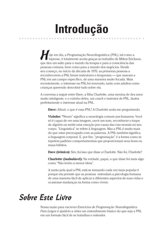 Prova: CG_Neuro Linguistic Workbook For Dummies
Liberado por: Bianca Teodoro
Introdução
Hoje em dia, a Programação Neurolinguística (PNL), tal como a
hipnose, é totalmente aceita graças ao trabalho de Milton Erickson,
que deu um salto para o mundo da terapia e para a consciência das
pessoas comuns, bem como para a mundo dos negócios. Desde
seu começo, no início da década de 1970, as primeiras pessoas a
reconhecerem a PNL foram instrutores e terapeutas — que usavam a
PNL em um campo específico, de uma maneira muito focada. Mais
recentemente, o interesse na PNL foi renovado, tanto com adultos como
crianças querendo descobrir tudo sobre ela.
A conversa a seguir entre Dave, a filha Charlotte, uma menina de dez anos
muito inteligente, e o vizinho deles, um coach e instrutor de PNL, ilustra
perfeitamente o interesse atual na PNL.
Dave: Afinal, o que é essa PNL? A Charlotte anda me perguntando.
Vizinho: “Neuro” significa a neurologia comum aos humanos. Você
só é capaz de ver uma imagem, ouvir um som, reconhecer o toque
de alguém ou sentir uma emoção por causa das vias neurais no seu
corpo. “Linguística” se refere à linguagem. Mas a PNL é muito mais
do que estar preocupado com as palavras. A PNL também significa
a linguagem corporal. E, por fim, “programação” é a forma como se
repetem padrões comportamentais que proporcionam seus bons ou
maus hábitos.
Dave (irônico): Sim, foi isso que disse a Charlotte. Não foi, Charlotte?
Charlotte (inabalável): Na verdade, papai, o que disse foi mais algo
como “Não tenho a menor ideia”.
A razão pela qual a PNL está se tornando cada vez mais popular é
porque ela permite que as pessoas entendam a psicologia humana
de uma maneira fácil de aplicar a diferentes aspectos de suas vidas e
ocasionar mudanças na forma como vivem.
Sobre Este Livro
Nossa razão para escrever Exercícios de Programação Neurolinguística
Para Leigos é ajudá-lo a obter um entendimento básico do que seja a PNL
em um formato fácil de se trabalhar e entender.
CG_Neurolinguistic_WorkbookFD_PF.indb 1 29/04/2016 09:58:23
 