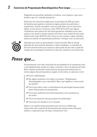 2  Exercícios de Programação Neurolinguística Para Leigos 	
Prova: CG_Neuro Linguistic Workbook For Dummies
Liberado por: Bianca Teodoro
Plagiando um provérbio atribuído a Confúcio, você esquece o que ouve,
lembra o que vê e entende quando faz.
Neste livro de exercícios explicamos os princípios da PNL por meio
de histórias que ajudam a esclarecer alguns pontos em particular, e
explicamos, usando exemplos, como se pode lidar com os exercícios.
Agora, se isso parece um pouco como T-R-A-B-A-L-H-O (que alguns
consideram uma palavra de oito letras grosseira), substitua-a por outra
palavra com quase o mesmo número de letras e que muitos de nós usam
desde muito cedo: B-R-I-N-C-A-R. Arme-se com canetas e lápis coloridos,
adote seu método de aprendizado preferido e brinque com os exercícios.
Aprender por amor ao aprendizado é muito louvável. Mas se deseja
aprender de uma maneira dinâmica e obter resultados, o conteúdo do
livro de exercícios tem que começar a fazer parte da sua vida a partir da
criação de seus próprios cenários na vida real, usando-os nos exercícios.
Penso que...
Provavelmente você está consciente da necessidade de se questionar tudo
e não simplesmente aceitar as coisas, correndo o risco de passar por bobo.
Bem, estamos arriscando nosso pescoço porque presumimos que ao
menos alguns dos pressupostos a seguir, se não todos, se aplicam a você:
UU Você é alfabetizado.
UU Em algum momento você disse a si mesmo: “Programação
Neurolinguística, que coisa difícil. Mas o que significa e como pode
me ajudar?”.
UU Você quer saber como o entendimento da psicologia humana pode
trazer clareza para seu pensamento.
UU Você quer melhorar seus relacionamentos com as pessoas ao
seu redor.
UU Você tem áreas da vida que podem ser melhoradas.
UU Você quer ser saudável, rico e sensato.
Então, é no espírito dessas premissas que nos leva a refletir que
oferecemos este conjunto de ferramentas que mudou nossa vida para
melhor, e esperamos que ele faça o mesmo por você.
CG_Neurolinguistic_WorkbookFD_PF.indb 2 29/04/2016 09:58:23
 