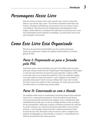 Introdução 3
Prova: CG_Neuro Linguistic Workbook For Dummies
Liberado por: Bianca Teodoro
Personagens Neste Livro
Nós não temos nenhum aviso como aqueles que vemos ao final dos
filmes e que dizem algo como: “Os eventos retratados neste filme são
fictícios. Qualquer semelhança com pessoas vivas ou mortas é mera
coincidência”. Em Exercícios de Programação Neurolinguística Para
Leigos, várias histórias e exemplos são baseados em pessoas reais, mas
suas identidades foram bastante camufladas, na maior parte dos casos,
para proteger os inocentes.
Como Este Livro Está Organizado
Este livro de exercícios está dividido em cinco partes principais,
sendo que cada parte consiste de capítulos relacionados ao conceito
global da PNL.
Parte I: Preparando-se para a Jornada
pela PNL
A primeira parte começa fazendo com que você reflita sobre as razões
pela qual comprou Exercícios de Programação Neurolinguística Para Leigos
e como irá usar este livro de exercícios para aprender e aplicar a PNL
ao seu dia a dia ou ao mundo dos negócios. Como em qualquer viagem,
você quer saber de onde está saindo e como chegará ao seu destino. O
propósito desta parte é fazer com que reflita sobre como está vivendo
sua vida e tornar seu estilo de vida consciente, de modo que possa fazer
escolhas sobre os caminhos que queira trilhar.
Parte II: Conectando-se com o Mundo
Os capítulos desta seção se aprofundam nas ideias básicas para entender
como você e outras pessoas pensam. Você descobrirá de que forma
cria seus pensamentos em termos de imagens, sons e sentimentos. Esse
entendimento permite que se conecte consigo mesmo e tome as rédeas
do seu pensamento. Assim que começa a dominar as formas de conectar-
se, pode começar a se comunicar de forma mais efetiva com as outras
pessoas — por exemplo, desenvolvendo o rapport pessoal em todas
as áreas de sua vida. Descobrir como escutar os outros e adaptar seus
padrões de linguagem ao deles facilita a conexão e o entendimento do
estilo de pensamento das outras pessoas.
CG_Neurolinguistic_WorkbookFD_PF.indb 3 29/04/2016 09:58:23
 