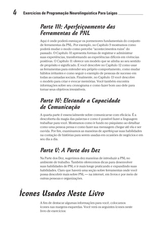 4  Exercícios de Programação Neurolinguística Para Leigos 	
Prova: CG_Neuro Linguistic Workbook For Dummies
Liberado por: Bianca Teodoro
Parte III: Aperfeiçoamento das
Ferramentas de PNL
Aqui é onde poderá esmiuçar os pormenores fundamentais do conjunto
de ferramentas da PNL. Por exemplo, no Capítulo 9 mostramos como
poderá mudar o modo como percebe “acontecimentos ruins” do
passado. O Capítulo 10 apresenta formas de registrar e administrar
suas experiências, transformando as experiências difíceis em vivências
positivas. O Capítulo 11 oferece um modelo que se alinha ao seu sentido
de propósito e significado. E você descobre no Capítulo 12 como usar
as ferramentas para entender seu próprio comportamento, como mudar
hábitos irritantes e como seguir o exemplo de pessoas de sucesso em
todas as camadas sociais. Finalmente, no Capítulo 13 você descobre
o modelo para criar e evocar memórias. Você também encontra
informações sobre seu cronograma e como fazer bom uso dele para
tornar seus objetivos irresistíveis.
Parte IV: Elevando a Capacidade
de Comunicação
A quarta parte é essencialmente sobre comunicar-se com eficácia. É a
descoberta da magia das palavras e como é possível fazer a linguagem
trabalhar para você. Mostramos como ir fundo no psiquismo ao detalhar
como uma pessoa pensa e como fazer sua mensagem chegar até ela e ser
ouvida. Por fim, examinamos as maneiras de aperfeiçoar suas habilidades
na contação de histórias para serem usadas em ocasiões de negócios e em
seu dia a dia.
Parte V: A Parte dos Dez
Na Parte dos Dez, sugerimos dez maneiras de introduzir a PNL no
ambiente de trabalho. Também oferecemos dicas para desenvolver
suas habilidades de PNL e ir mais longe praticando e expandindo suas
habilidades. Claro que haverá uma seção sobre ferramentas onde você
possa descobrir mais sobre PNL — na internet, em livros e por meio de
outras pessoas e organizações.
Ícones Usados Neste Livro
A fim de destacar algumas informações para você, colocamos
ícones nas margens esquerdas. Você verá os seguintes ícones neste
livro de exercícios:
CG_Neurolinguistic_WorkbookFD_PF.indb 4 29/04/2016 09:58:23
 