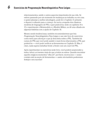 6  Exercícios de Programação Neurolinguística Para Leigos 	
Prova: CG_Neuro Linguistic Workbook For Dummies
Liberado por: Bianca Teodoro
relacionamentos, saúde e outros aspectos importantes de sua vida. Se
estiver passando por um momento de mudanças no trabalho ou em casa
e quiser planejar a melhor abordagem, pode ler o Capítulo 11 primeiro
e depois ir voltando para o começo. Se ouviu a respeito dos clássicos
modelos de linguagem de PNL e quer praticá-los, tente os capítulos 14 e
15 e experimente o Metamodelo e o Modelo Milton, ou dê uma olhada em
algumas histórias com a ajuda do Capítulo 16.
Mesmo sendo tendenciosas, também recomendaremos que leia
Programação Neurolinguística Para Leigos e use este livro de exercícios
como meio para alicerçar o que já descobriu sobre a PNL. Também há
cursos de PNL que você pode assistir e mais livros relacionados a PNL que
poderá ler — você pode verificar as ferramentas no Capítulo 19. Mas, é
claro, nada supera trabalhar frente a frente com um coach de PNL.
Após experimentar os exercícios neste livro, você poderá surpreender a
todos, talvez a si mesmo mais do que a todos os outros. Quando encontrar
aqueles mágicos momentos “olha só!”, por favor, escreva-nos — nosso
contato está na seção de ferramentas — assim nós também poderemos
festejar o seu sucesso!
CG_Neurolinguistic_WorkbookFD_PF.indb 6 29/04/2016 09:58:23
 