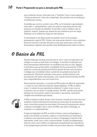 10  Parte I: Preparando-se para a Jornada pela PNL 	
Prova: CG_Neuro Linguistic Workbook For Dummies
Liberado por: Bianca Teodoro
mas conforme avança, descobre que o “território” não é como esperava.
“Coisas acontecem”, como diz a expressão. Seu mundo verá as mudanças
à medida que avança.
À medida que você se envolve com a PNL, se vê levando o aprendizado
mais além — gradualmente, cada vez mais em mais áreas da sua vida
pessoal e no mundo do trabalho. E descobre como é melhor criar os
próprios “mapas” daquilo que deseja do que orientar-se por um mapa
defasado ou se utilizar do mapa de outra pessoa.
A curiosidade é um ótimo ponto de partida. Livre-se de qualquer
pensamento vago de PNL. Venha com uma mente aberta e com a intenção
firme de começar a prestar atenção ao que quer atrair para a sua vida.
Prometemos explorar essa questão mais detalhadamente muito em breve.
O Básico da PNL
Einstein dizia que há duas maneiras de se viver: como se nada fosse um
milagre ou como se tudo fosse um milagre. A escolha é realmente sua.
Seus pensamentos determinam os resultados que terá na vida. Alguma
vez já parou para pensar sobre a qualidade de seu pensamento? A PNL
pode ser o ponto de partida para fazê-lo pensar de uma nova maneira
e instigar sua curiosidade sobre o poder de seu próprio processo de
pensamento. Depois de entender como pensa, poderá traduzir esse
pensamento em ações selecionadas, com a ajuda das ferramentas da PNL
que compartilhamos com você neste livro.
Num primeiro momento, o conceito da PNL poder ser difícil de apreender
— como se você estivesse tentando segurar gelatina. A PNL se define
como “o estudo da sua experiência subjetiva”; é sobre como você se
comunica com os outros e consigo mesmo. Na PNL, quanto mais presta
atenção em como pensa, assim como sobre o que pensa, mais perto
chegará dos resultados que deseja.
A PNL se baseia na ideia de que você vivencia o mundo por meio dos seus
sentidos e traduz informações sensoriais em processos de pensamento,
tanto conscientes quanto inconscientes. Processos de pensamento ativam
o sistema neurológico (daí o neuro da PNL), que afeta a fisiologia, as
emoções e o comportamento.
O aspecto linguístico da PNL se refere à forma como sua linguagem o
ajuda a dar sentido ao mundo, captura e conceitualiza sua experiência
e informa essa experiência para os outros. A linguagem corporal é tão
importante, neste caso, como a palavra falada. A parte da programação
trata de como você codifica ou representa mentalmente sua experiência.
A sua programação pessoal consiste nos processos internos e estratégias
CG_Neurolinguistic_WorkbookFD_PF.indb 10 29/04/2016 09:58:24
 