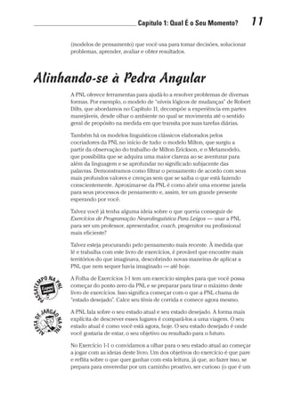 Capítulo 1: Qual É o Seu Momento? 11
Prova: CG_Neuro Linguistic Workbook For Dummies
Liberado por: Bianca Teodoro
(modelos de pensamento) que você usa para tomar decisões, solucionar
problemas, aprender, avaliar e obter resultados.
Alinhando-se à Pedra Angular
A PNL oferece ferramentas para ajudá-lo a resolver problemas de diversas
formas. Por exemplo, o modelo de “níveis lógicos de mudanças” de Robert
Dilts, que abordamos no Capítulo 11, decompõe a experiência em partes
manejáveis, desde olhar o ambiente no qual se movimenta até o sentido
geral de propósito na medida em que transita por suas tarefas diárias.
Também há os modelos linguísticos clássicos elaborados pelos
cocriadores da PNL no início de tudo: o modelo Milton, que surgiu a
partir da observação do trabalho de Milton Erickson, e o Metamodelo,
que possibilita que se adquira uma maior clareza ao se aventurar para
além da linguagem e se aprofundar no significado subjacente das
palavras. Demonstramos como filtrar o pensamento de acordo com seus
mais profundos valores e crenças sem que se saiba o que está fazendo
conscientemente. Aproximar-se da PNL é como abrir uma enorme janela
para seus processos de pensamento e, assim, ter um grande presente
esperando por você.
Talvez você já tenha alguma ideia sobre o que queria conseguir de
Exercícios de Programação Neurolinguística Para Leigos — usar a PNL
para ser um professor, apresentador, coach, progenitor ou profissional
mais eficiente?
Talvez esteja procurando pelo pensamento mais recente. À medida que
lê e trabalha com este livro de exercícios, é provável que encontre mais
territórios do que imaginava, descobrindo novas maneiras de aplicar a
PNL que nem sequer havia imaginado — até hoje.
A Folha de Exercícios 1-1 tem um exercício simples para que você possa
começar do ponto zero da PNL e se preparar para tirar o máximo deste
livro de exercícios. Isso significa começar com o que a PNL chama de
“estado desejado”. Calce seu tênis de corrida e comece agora mesmo.
A PNL fala sobre o seu estado atual e seu estado desejado. A forma mais
explícita de descrever esses lugares é compará-los a uma viagem. O seu
estado atual é como você está agora, hoje. O seu estado desejado é onde
você gostaria de estar, o seu objetivo ou resultado para o futuro.
No Exercício 1-1 o convidamos a olhar para o seu estado atual ao começar
a jogar com as ideias deste livro. Um dos objetivos do exercício é que pare
e reflita sobre o que quer ganhar com esta leitura, já que, ao fazer isso, se
prepara para enveredar por um caminho proativo, ser curioso (o que é um
CG_Neurolinguistic_WorkbookFD_PF.indb 11 29/04/2016 09:58:24
 