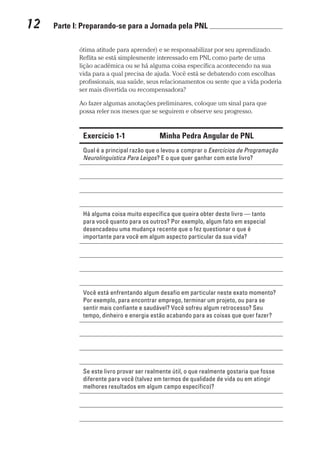 12  Parte I: Preparando-se para a Jornada pela PNL 	
Prova: CG_Neuro Linguistic Workbook For Dummies
Liberado por: Bianca Teodoro
ótima atitude para aprender) e se responsabilizar por seu aprendizado.
Reflita se está simplesmente interessado em PNL como parte de uma
lição acadêmica ou se há alguma coisa específica acontecendo na sua
vida para a qual precisa de ajuda. Você está se debatendo com escolhas
profissionais, sua saúde, seus relacionamentos ou sente que a vida poderia
ser mais divertida ou recompensadora?
Ao fazer algumas anotações preliminares, coloque um sinal para que
possa reler nos meses que se seguirem e observe seu progresso.
Exercício 1-1 Minha Pedra Angular de PNL
Qual é a principal razão que o levou a comprar o Exercícios de Programação
Neurolinguística Para Leigos? E o que quer ganhar com este livro?
Há alguma coisa muito específica que queira obter deste livro — tanto
para você quanto para os outros? Por exemplo, algum fato em especial
desencadeou uma mudança recente que o fez questionar o que é
importante para você em algum aspecto particular da sua vida?
Você está enfrentando algum desafio em particular neste exato momento?
Por exemplo, para encontrar emprego, terminar um projeto, ou para se
sentir mais confiante e saudável? Você sofreu algum retrocesso? Seu
tempo, dinheiro e energia estão acabando para as coisas que quer fazer?
Se este livro provar ser realmente útil, o que realmente gostaria que fosse
diferente para você (talvez em termos de qualidade de vida ou em atingir
melhores resultados em algum campo específico)?
CG_Neurolinguistic_WorkbookFD_PF.indb 12 29/04/2016 09:58:24
 