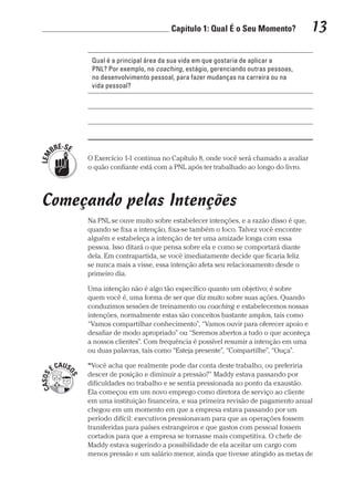 Capítulo 1: Qual É o Seu Momento? 13
Prova: CG_Neuro Linguistic Workbook For Dummies
Liberado por: Bianca Teodoro
Qual é a principal área da sua vida em que gostaria de aplicar a
PNL? Por exemplo, no coaching, estágio, gerenciando outras pessoas,
no desenvolvimento pessoal, para fazer mudanças na carreira ou na
vida pessoal?
O Exercício 1-1 continua no Capítulo 8, onde você será chamado a avaliar
o quão confiante está com a PNL após ter trabalhado ao longo do livro.
Começando pelas Intenções
Na PNL se ouve muito sobre estabelecer intenções, e a razão disso é que,
quando se fixa a intenção, fixa-se também o foco. Talvez você encontre
alguém e estabeleça a intenção de ter uma amizade longa com essa
pessoa. Isso ditará o que pensa sobre ela e como se comportará diante
dela. Em contrapartida, se você imediatamente decide que ficaria feliz
se nunca mais a visse, essa intenção afeta seu relacionamento desde o
primeiro dia.
Uma intenção não é algo tão específico quanto um objetivo; é sobre
quem você é, uma forma de ser que diz muito sobre suas ações. Quando
conduzimos sessões de treinamento ou coaching e estabelecemos nossas
intenções, normalmente estas são conceitos bastante amplos, tais como
“Vamos compartilhar conhecimento”, “Vamos ouvir para oferecer apoio e
desafiar de modo apropriado” ou “Seremos abertos a tudo o que aconteça
a nossos clientes”. Com frequência é possível resumir a intenção em uma
ou duas palavras, tais como “Esteja presente”, “Compartilhe”, “Ouça”.
“Você acha que realmente pode dar conta deste trabalho, ou preferiria
descer de posição e diminuir a pressão?” Maddy estava passando por
dificuldades no trabalho e se sentia pressionada ao ponto da exaustão.
Ela começou em um novo emprego como diretora de serviço ao cliente
em uma instituição financeira, e sua primeira revisão de pagamento anual
chegou em um momento em que a empresa estava passando por um
período difícil: executivos pressionavam para que as operações fossem
transferidas para países estrangeiros e que gastos com pessoal fossem
cortados para que a empresa se tornasse mais competitiva. O chefe de
Maddy estava sugerindo a possibilidade de ela aceitar um cargo com
menos pressão e um salário menor, ainda que tivesse atingido as metas de
CG_Neurolinguistic_WorkbookFD_PF.indb 13 29/04/2016 09:58:25
 